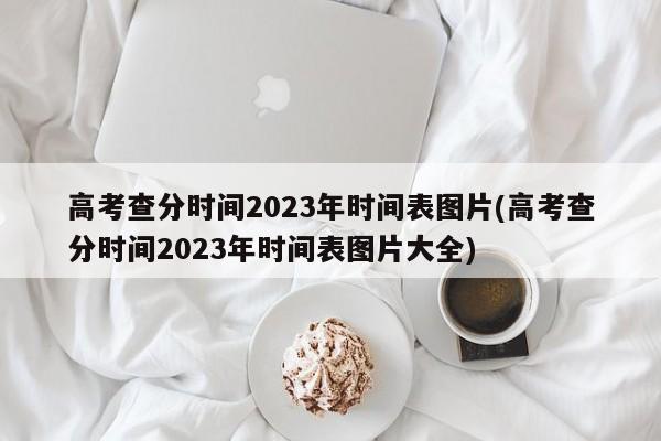 高考查分时间2023年时间表图片(高考查分时间2023年时间表图片大全)