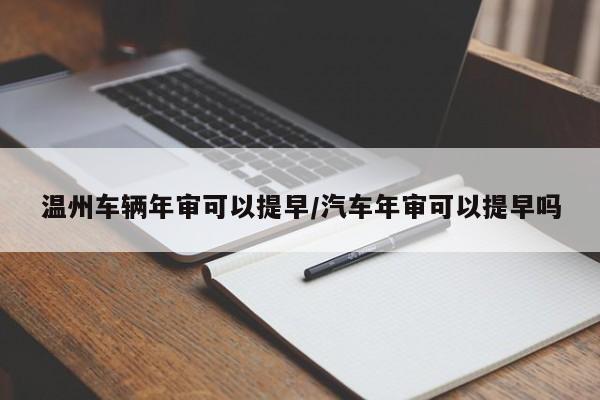 温州车辆年审可以提早/汽车年审可以提早吗