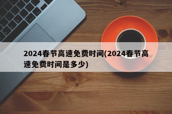 2024春节高速免费时间(2024春节高速免费时间是多少)