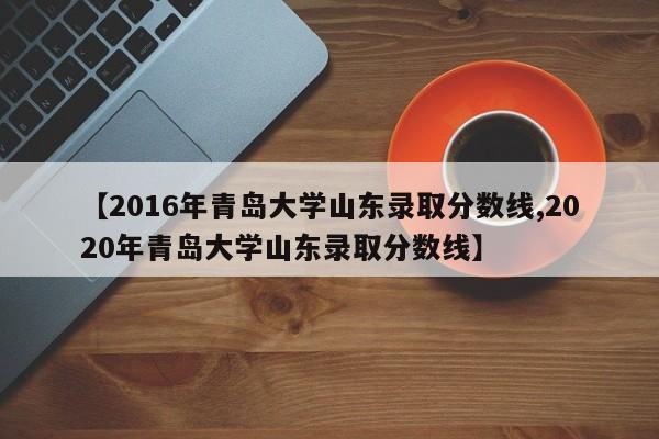 【2016年青岛大学山东录取分数线,2020年青岛大学山东录取分数线】