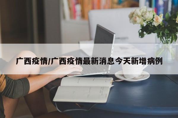 广西疫情/广西疫情最新消息今天新增病例