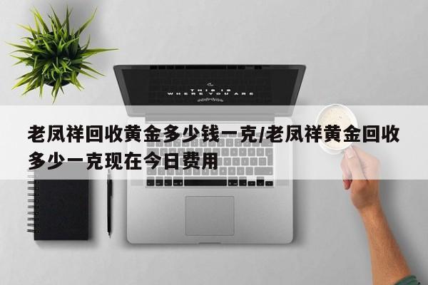 老凤祥回收黄金多少钱一克/老凤祥黄金回收多少一克现在今日费用