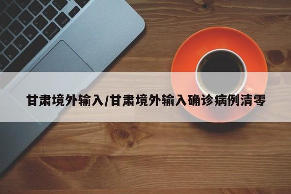 甘肃境外输入/甘肃境外输入确诊病例清零