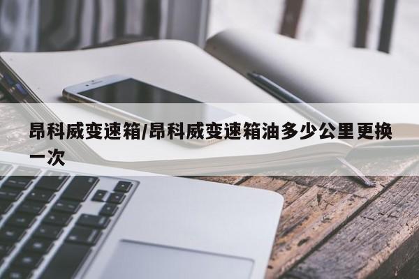 昂科威变速箱/昂科威变速箱油多少公里更换一次