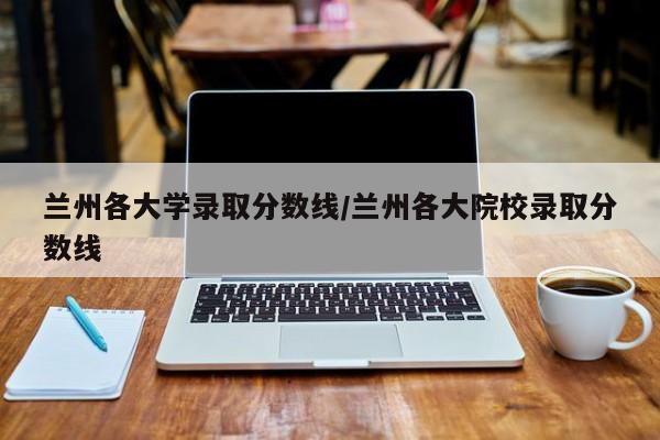 兰州各大学录取分数线/兰州各大院校录取分数线