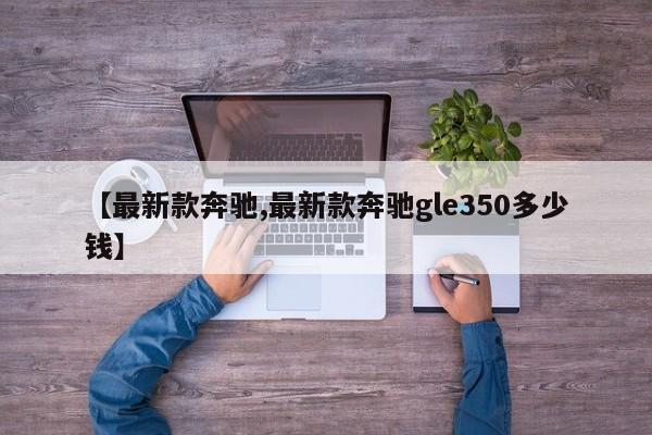 【最新款奔驰,最新款奔驰gle350多少钱】