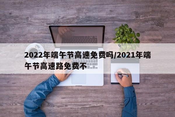 2022年端午节高速免费吗/2021年端午节高速路免费不
