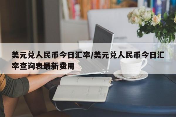美元兑人民币今日汇率/美元兑人民币今日汇率查询表最新费用