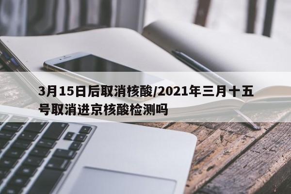 3月15日后取消核酸/2021年三月十五号取消进京核酸检测吗