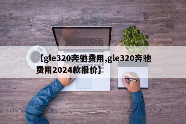 【gle320奔驰费用,gle320奔驰费用2024款报价】