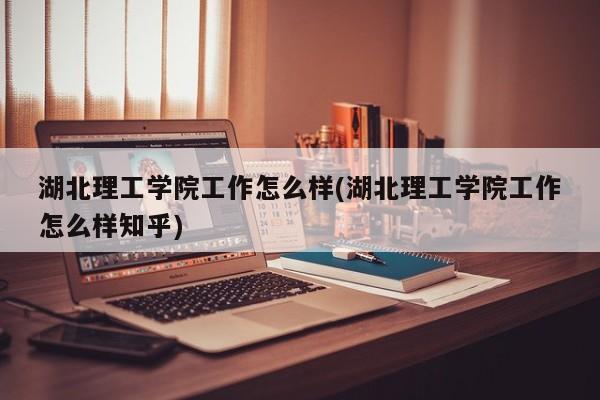 湖北理工学院工作怎么样(湖北理工学院工作怎么样知乎)