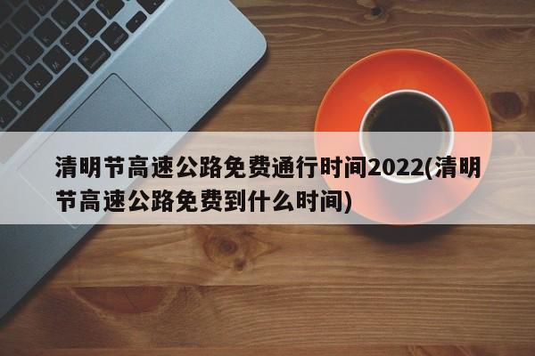 清明节高速公路免费通行时间2022(清明节高速公路免费到什么时间)