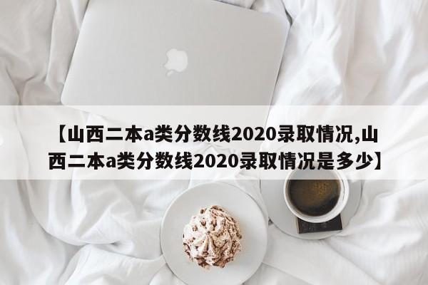 【山西二本a类分数线2020录取情况,山西二本a类分数线2020录取情况是多少】