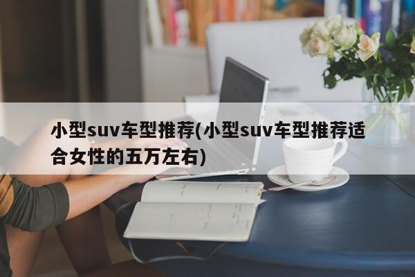 小型suv车型推荐(小型suv车型推荐适合女性的五万左右)