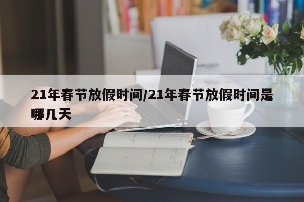 21年春节放假时间/21年春节放假时间是哪几天