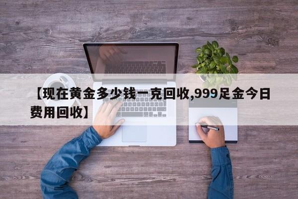 【现在黄金多少钱一克回收,999足金今日费用回收】