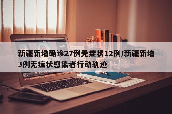 新疆新增确诊27例无症状12例/新疆新增3例无症状感染者行动轨迹