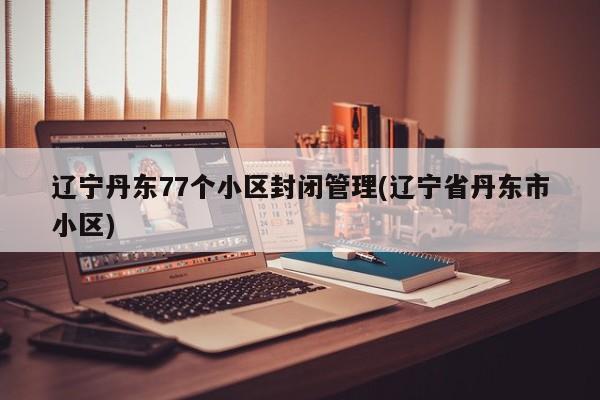 辽宁丹东77个小区封闭管理(辽宁省丹东市小区)