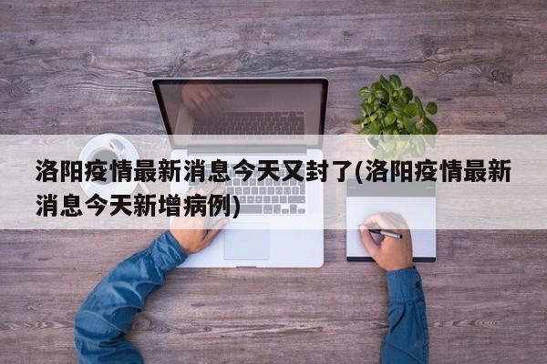 洛阳疫情最新消息今天又封了(洛阳疫情最新消息今天新增病例)