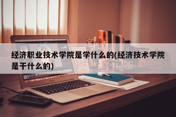 经济职业技术学院是学什么的(经济技术学院是干什么的)