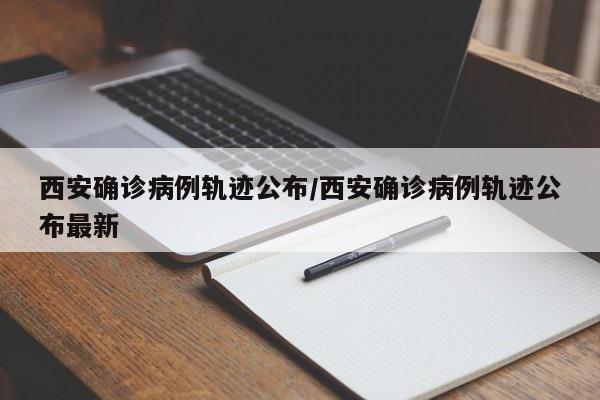 西安确诊病例轨迹公布/西安确诊病例轨迹公布最新