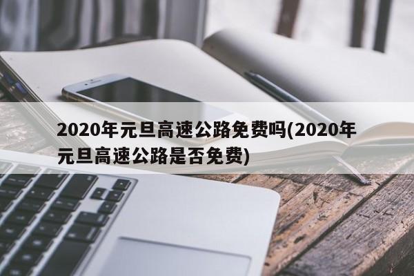 2020年元旦高速公路免费吗(2020年元旦高速公路是否免费)