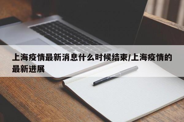 上海疫情最新消息什么时候结束/上海疫情的最新进展