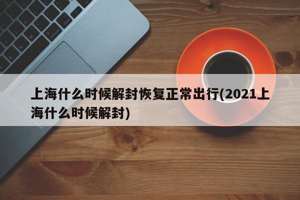 上海什么时候解封恢复正常出行(2021上海什么时候解封)