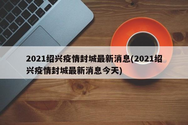 2021绍兴疫情封城最新消息(2021绍兴疫情封城最新消息今天)