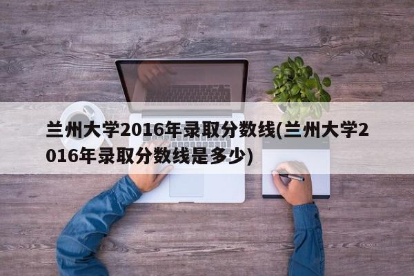兰州大学2016年录取分数线(兰州大学2016年录取分数线是多少)