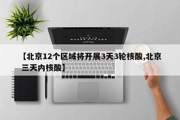 【北京12个区域将开展3天3轮核酸,北京 三天内核酸】