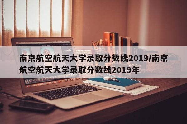 南京航空航天大学录取分数线2019/南京航空航天大学录取分数线2019年