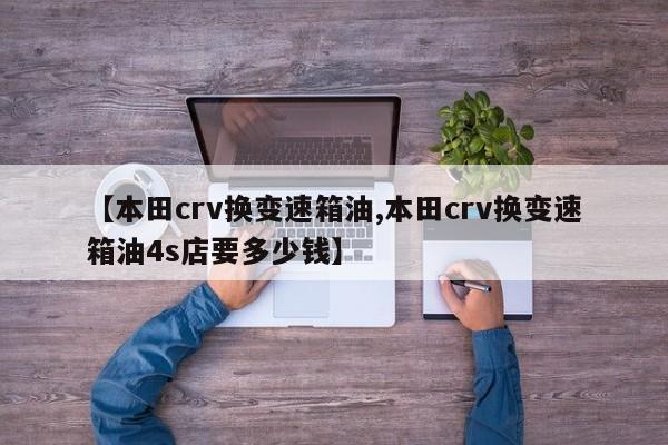 【本田crv换变速箱油,本田crv换变速箱油4s店要多少钱】