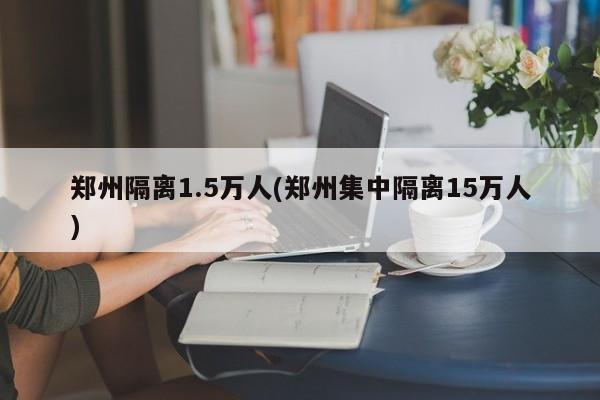 郑州隔离1.5万人(郑州集中隔离15万人)