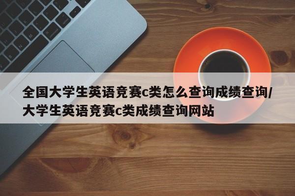 全国大学生英语竞赛c类怎么查询成绩查询/大学生英语竞赛c类成绩查询网站