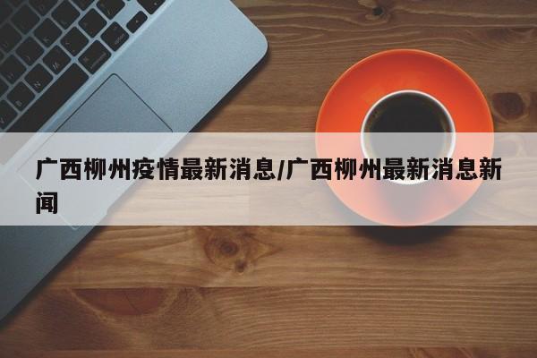 广西柳州疫情最新消息/广西柳州最新消息新闻