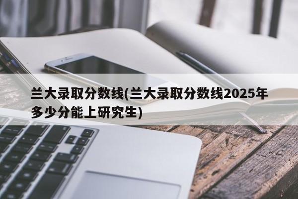 兰大录取分数线(兰大录取分数线2025年多少分能上研究生)