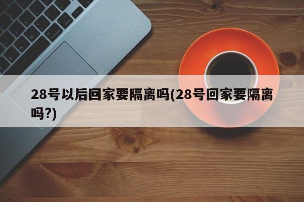 28号以后回家要隔离吗(28号回家要隔离吗?)