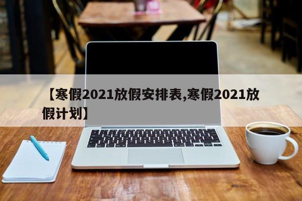 【寒假2021放假安排表,寒假2021放假计划】
