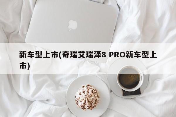 新车型上市(奇瑞艾瑞泽8 PRO新车型上市)