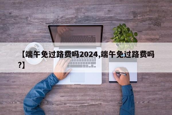 【端午免过路费吗2024,端午免过路费吗?】