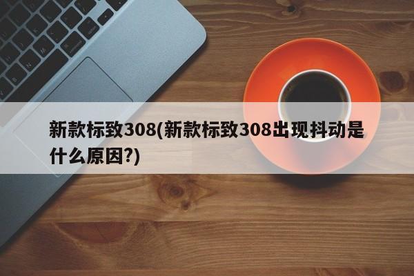 新款标致308(新款标致308出现抖动是什么原因?)