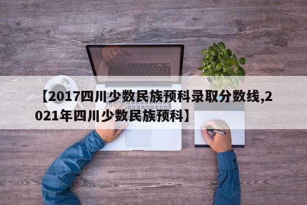 【2017四川少数民族预科录取分数线,2021年四川少数民族预科】