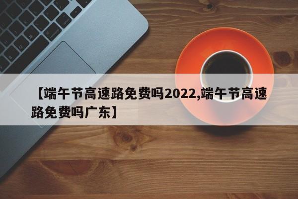 【端午节高速路免费吗2022,端午节高速路免费吗广东】