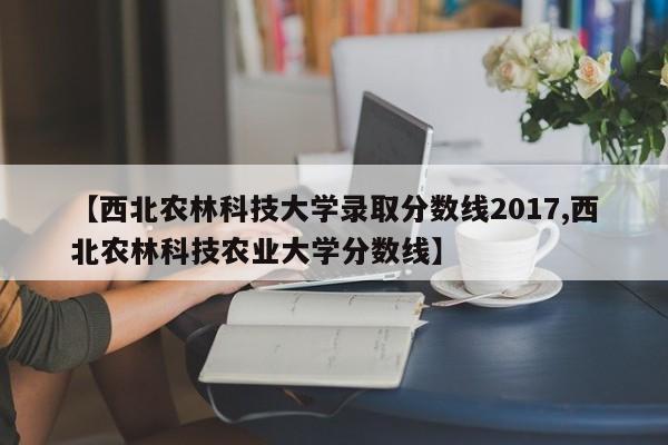 【西北农林科技大学录取分数线2017,西北农林科技农业大学分数线】