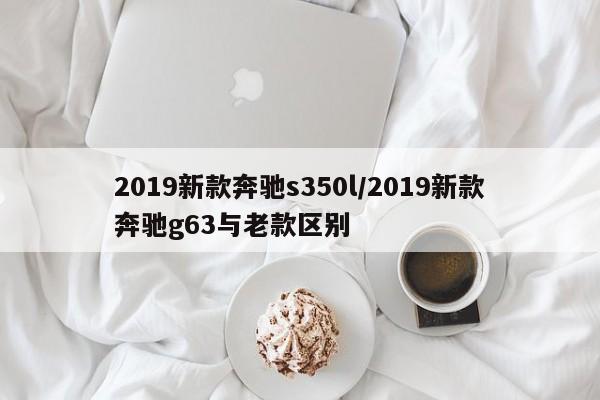 2019新款奔驰s350l/2019新款奔驰g63与老款区别
