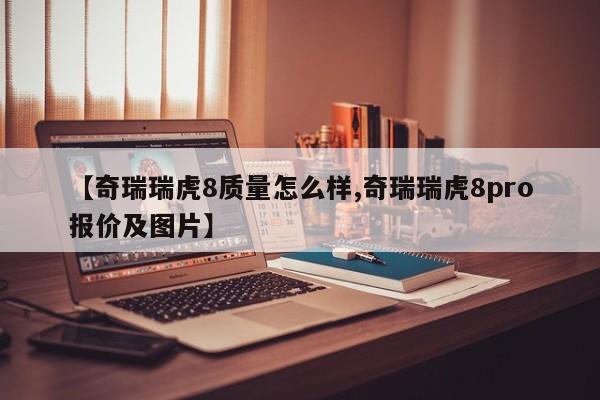 【奇瑞瑞虎8质量怎么样,奇瑞瑞虎8pro报价及图片】