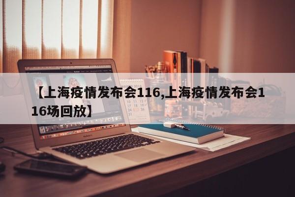 【上海疫情发布会116,上海疫情发布会116场回放】