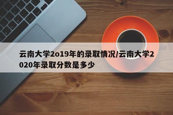 云南大学2o19年的录取情况/云南大学2020年录取分数是多少