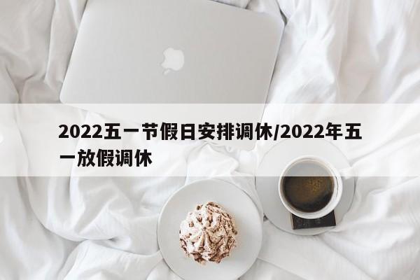 2022五一节假日安排调休/2022年五一放假调休